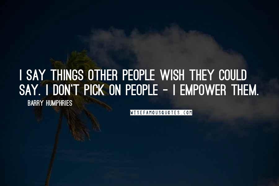 Barry Humphries Quotes: I say things other people wish they could say. I don't pick on people - I empower them.