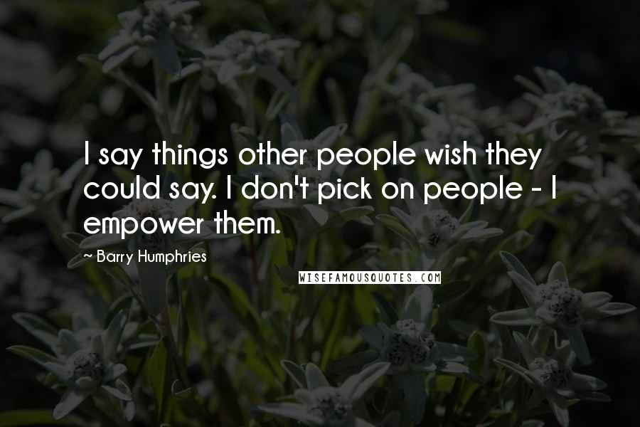 Barry Humphries Quotes: I say things other people wish they could say. I don't pick on people - I empower them.