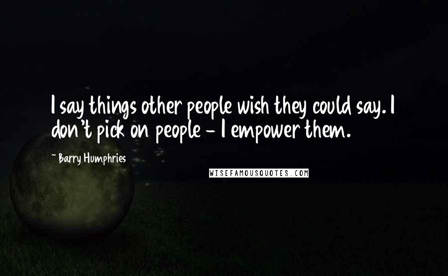 Barry Humphries Quotes: I say things other people wish they could say. I don't pick on people - I empower them.