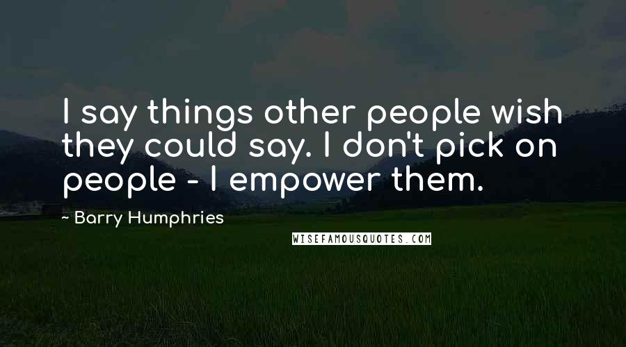 Barry Humphries Quotes: I say things other people wish they could say. I don't pick on people - I empower them.