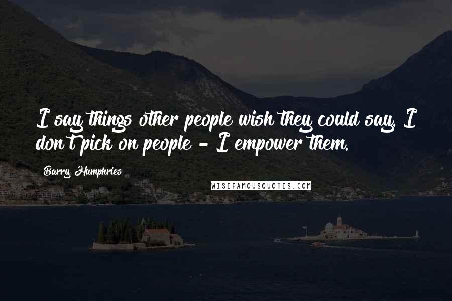 Barry Humphries Quotes: I say things other people wish they could say. I don't pick on people - I empower them.