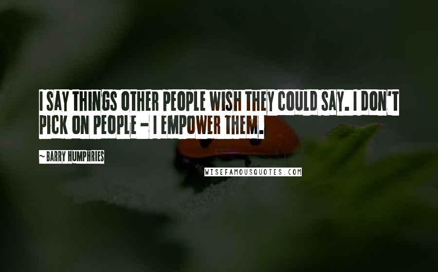 Barry Humphries Quotes: I say things other people wish they could say. I don't pick on people - I empower them.