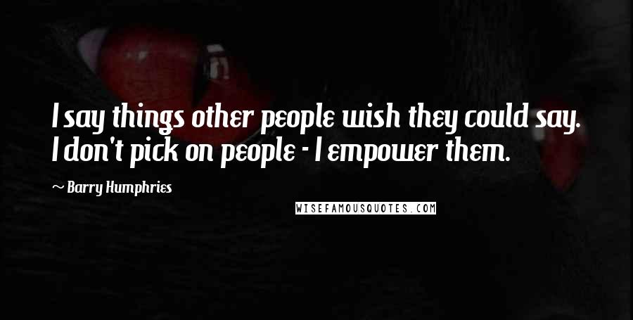 Barry Humphries Quotes: I say things other people wish they could say. I don't pick on people - I empower them.