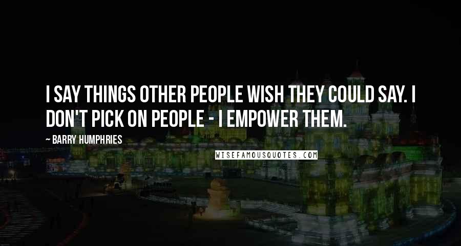 Barry Humphries Quotes: I say things other people wish they could say. I don't pick on people - I empower them.