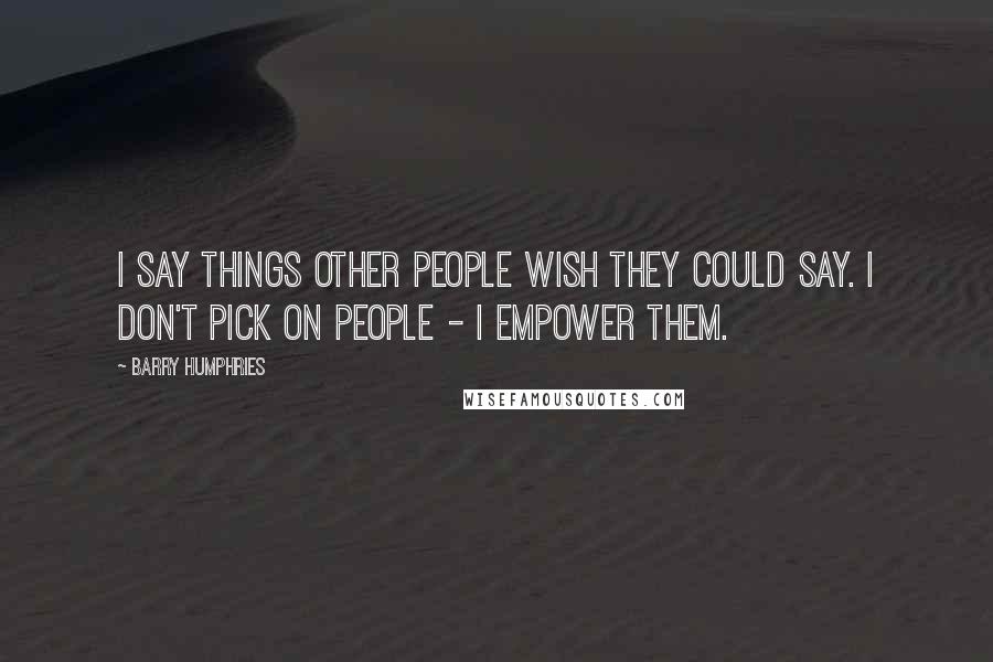 Barry Humphries Quotes: I say things other people wish they could say. I don't pick on people - I empower them.