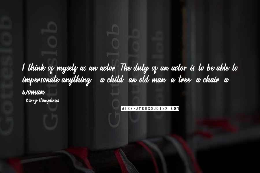 Barry Humphries Quotes: I think of myself as an actor. The duty of an actor is to be able to impersonate anything - a child, an old man, a tree, a chair, a woman.