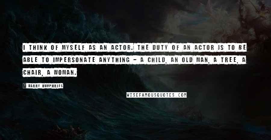 Barry Humphries Quotes: I think of myself as an actor. The duty of an actor is to be able to impersonate anything - a child, an old man, a tree, a chair, a woman.