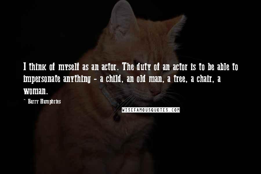 Barry Humphries Quotes: I think of myself as an actor. The duty of an actor is to be able to impersonate anything - a child, an old man, a tree, a chair, a woman.