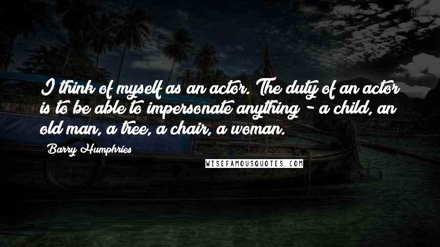Barry Humphries Quotes: I think of myself as an actor. The duty of an actor is to be able to impersonate anything - a child, an old man, a tree, a chair, a woman.