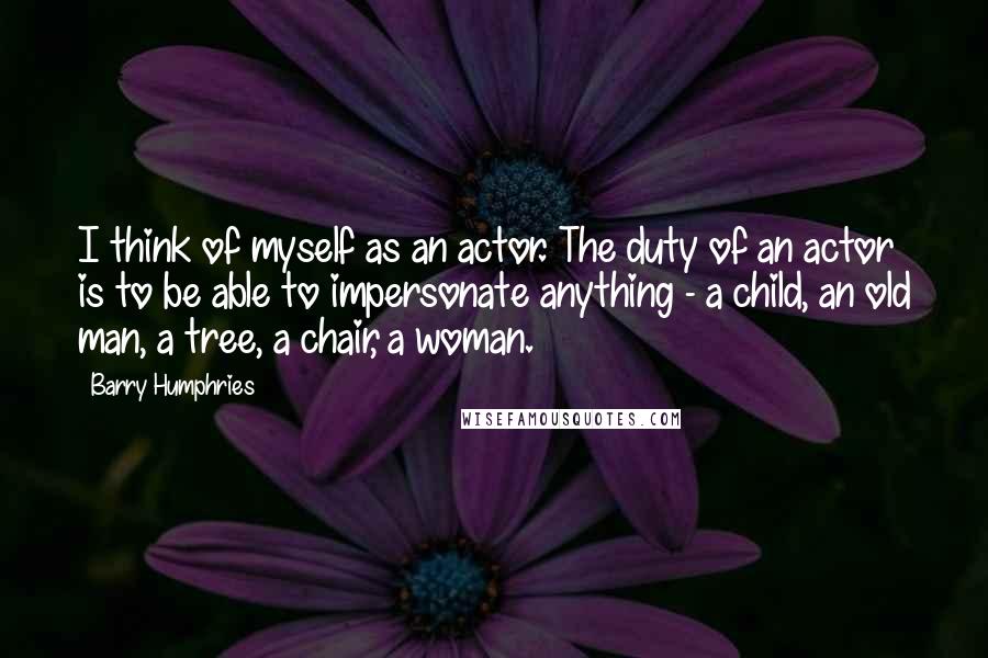 Barry Humphries Quotes: I think of myself as an actor. The duty of an actor is to be able to impersonate anything - a child, an old man, a tree, a chair, a woman.