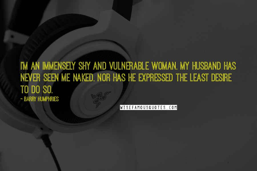 Barry Humphries Quotes: I'm an immensely shy and vulnerable woman. My husband has never seen me naked. Nor has he expressed the least desire to do so.