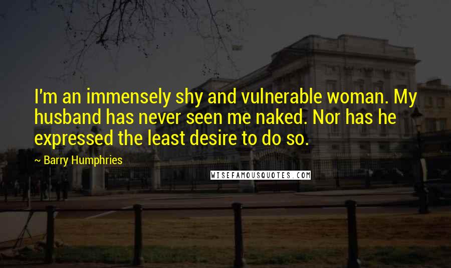 Barry Humphries Quotes: I'm an immensely shy and vulnerable woman. My husband has never seen me naked. Nor has he expressed the least desire to do so.