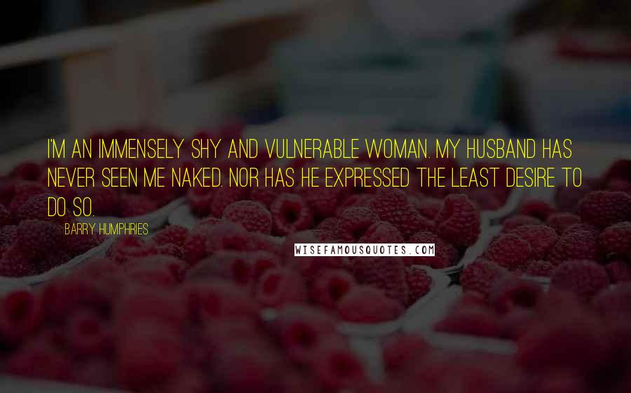 Barry Humphries Quotes: I'm an immensely shy and vulnerable woman. My husband has never seen me naked. Nor has he expressed the least desire to do so.