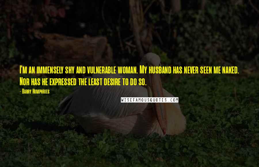 Barry Humphries Quotes: I'm an immensely shy and vulnerable woman. My husband has never seen me naked. Nor has he expressed the least desire to do so.