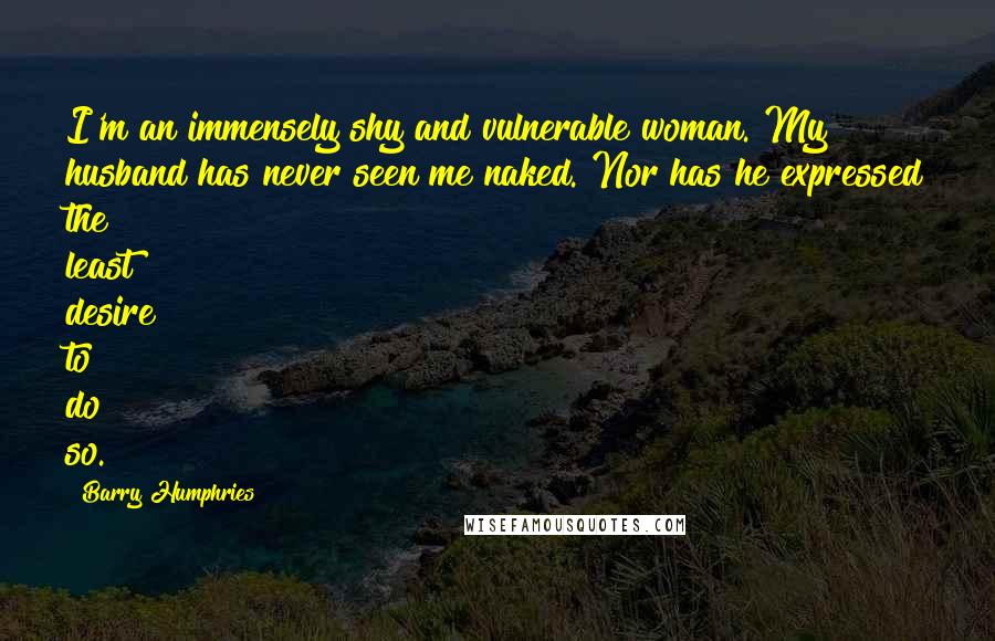 Barry Humphries Quotes: I'm an immensely shy and vulnerable woman. My husband has never seen me naked. Nor has he expressed the least desire to do so.