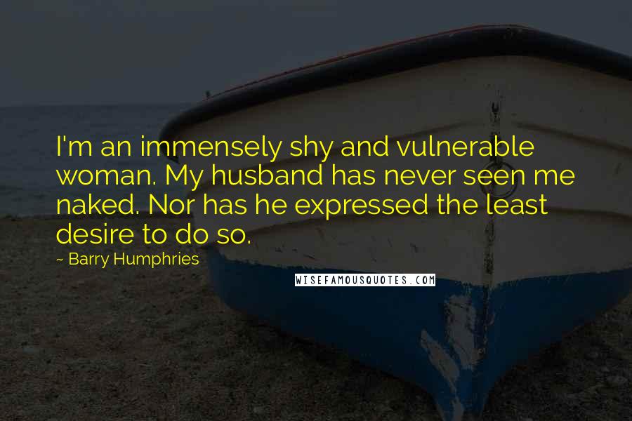 Barry Humphries Quotes: I'm an immensely shy and vulnerable woman. My husband has never seen me naked. Nor has he expressed the least desire to do so.