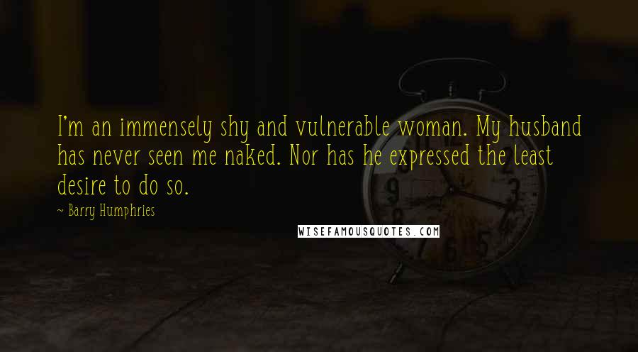 Barry Humphries Quotes: I'm an immensely shy and vulnerable woman. My husband has never seen me naked. Nor has he expressed the least desire to do so.