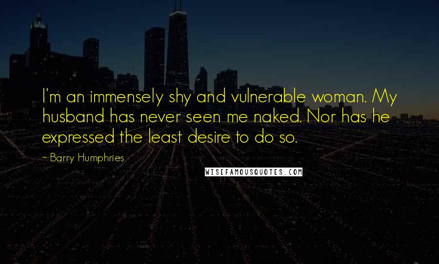 Barry Humphries Quotes: I'm an immensely shy and vulnerable woman. My husband has never seen me naked. Nor has he expressed the least desire to do so.