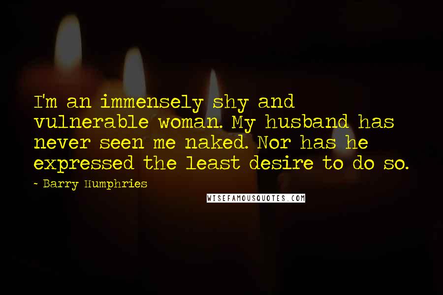 Barry Humphries Quotes: I'm an immensely shy and vulnerable woman. My husband has never seen me naked. Nor has he expressed the least desire to do so.