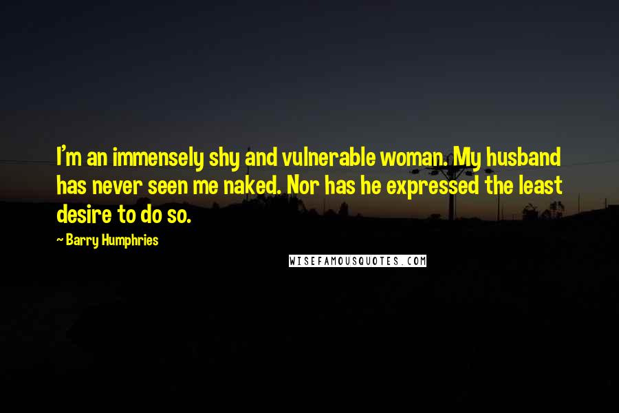 Barry Humphries Quotes: I'm an immensely shy and vulnerable woman. My husband has never seen me naked. Nor has he expressed the least desire to do so.