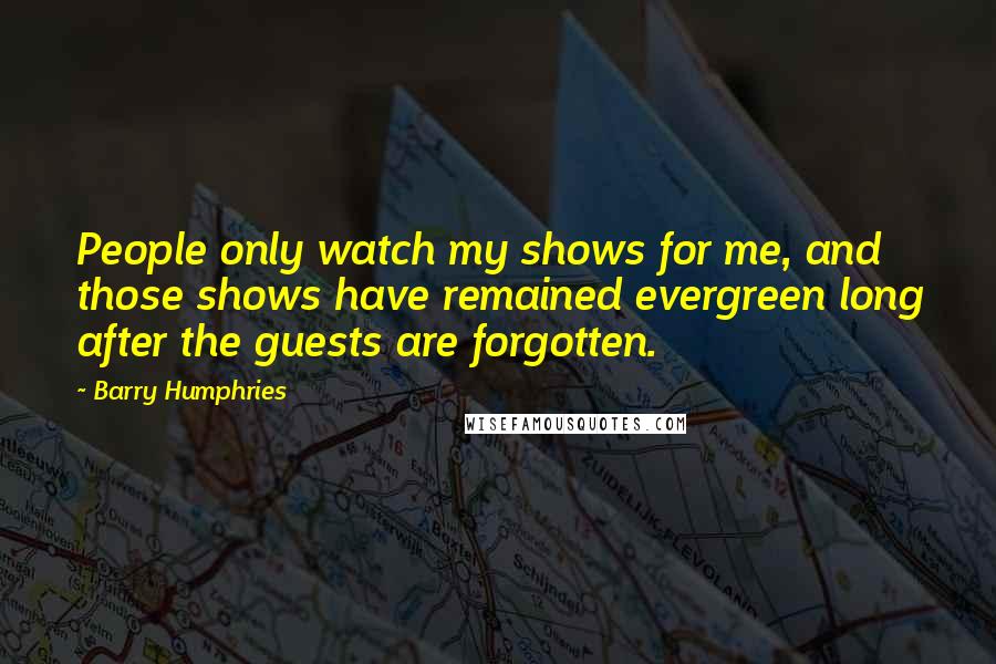 Barry Humphries Quotes: People only watch my shows for me, and those shows have remained evergreen long after the guests are forgotten.