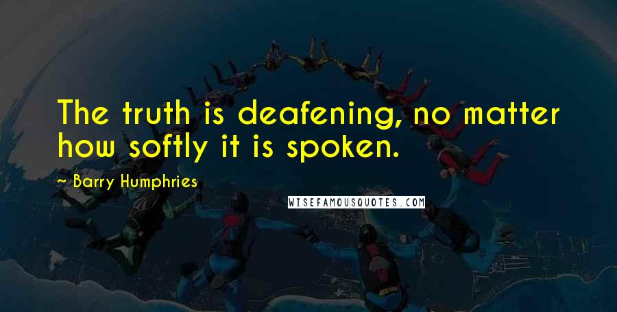 Barry Humphries Quotes: The truth is deafening, no matter how softly it is spoken.