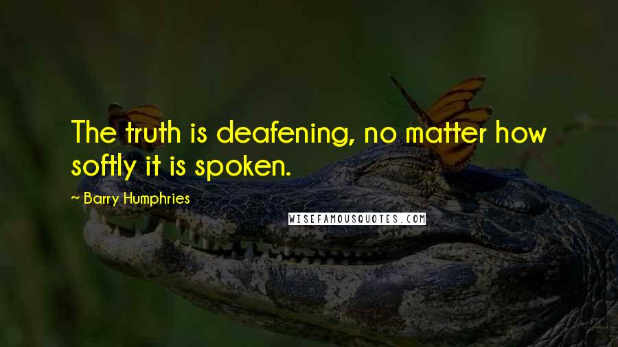 Barry Humphries Quotes: The truth is deafening, no matter how softly it is spoken.