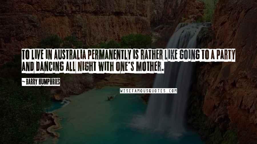 Barry Humphries Quotes: To live in Australia permanently is rather like going to a party and dancing all night with one's mother.