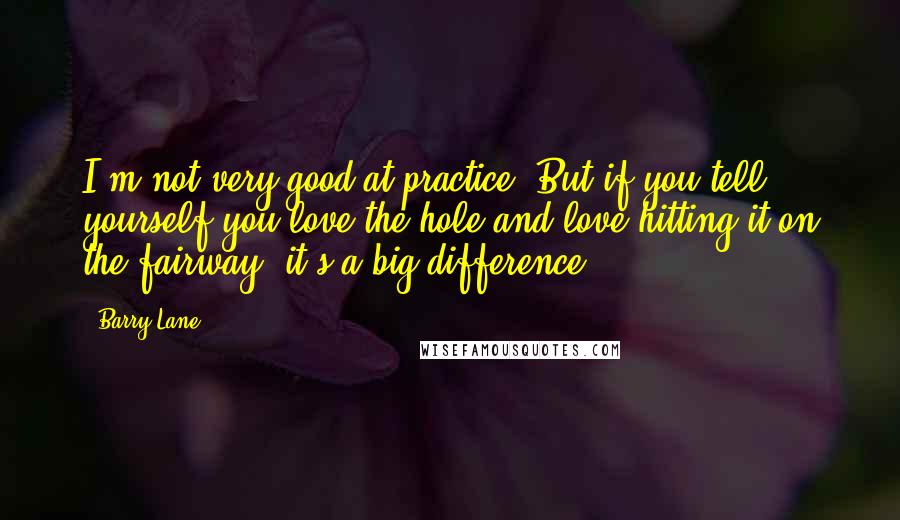 Barry Lane Quotes: I'm not very good at practice. But if you tell yourself you love the hole and love hitting it on the fairway, it's a big difference.