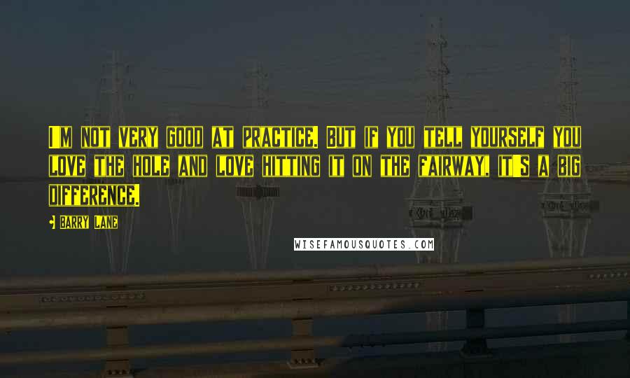 Barry Lane Quotes: I'm not very good at practice. But if you tell yourself you love the hole and love hitting it on the fairway, it's a big difference.