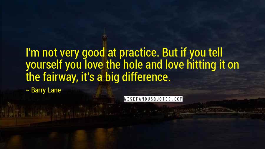 Barry Lane Quotes: I'm not very good at practice. But if you tell yourself you love the hole and love hitting it on the fairway, it's a big difference.