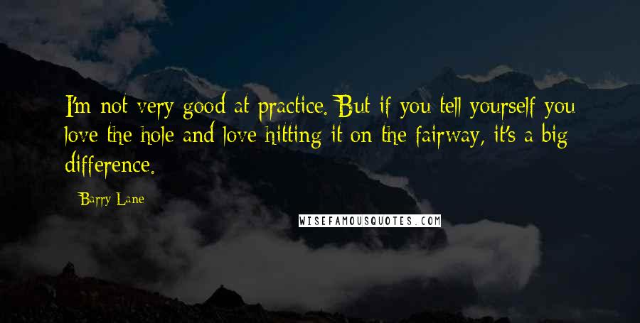 Barry Lane Quotes: I'm not very good at practice. But if you tell yourself you love the hole and love hitting it on the fairway, it's a big difference.