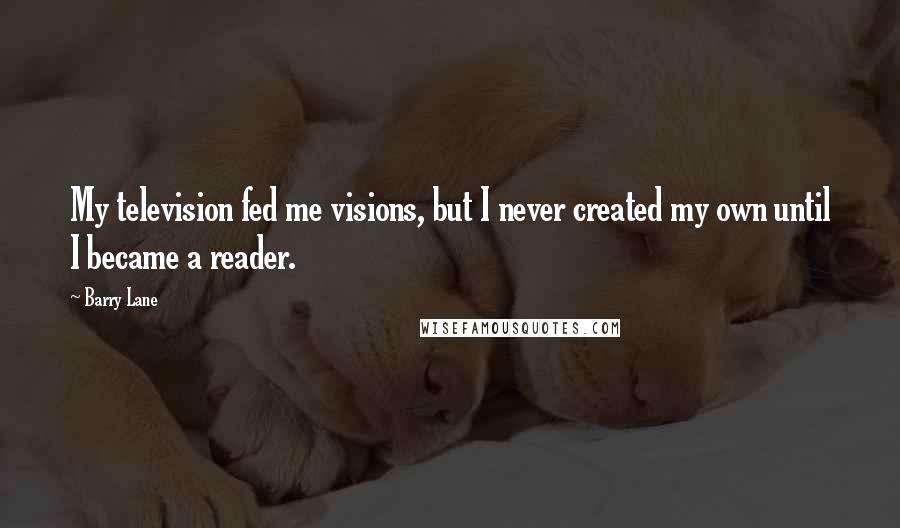 Barry Lane Quotes: My television fed me visions, but I never created my own until I became a reader.