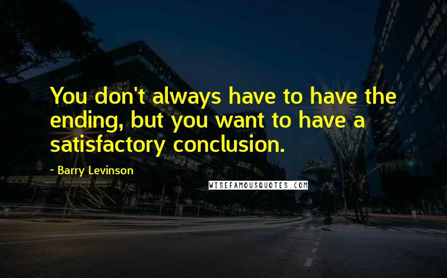 Barry Levinson Quotes: You don't always have to have the ending, but you want to have a satisfactory conclusion.