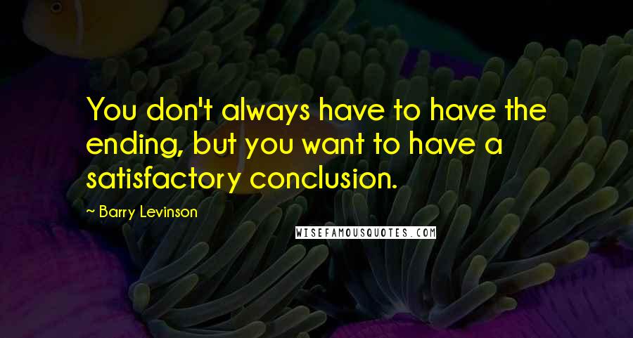 Barry Levinson Quotes: You don't always have to have the ending, but you want to have a satisfactory conclusion.