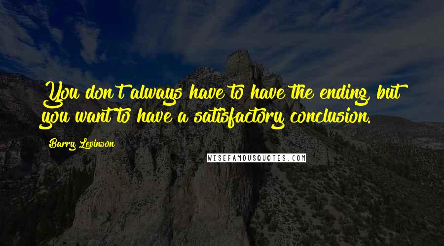 Barry Levinson Quotes: You don't always have to have the ending, but you want to have a satisfactory conclusion.