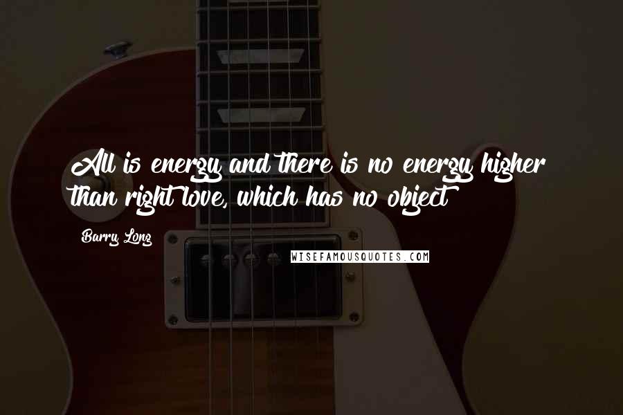 Barry Long Quotes: All is energy and there is no energy higher than right love, which has no object