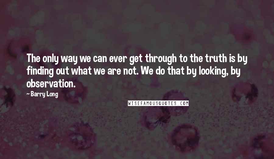 Barry Long Quotes: The only way we can ever get through to the truth is by finding out what we are not. We do that by looking, by observation.