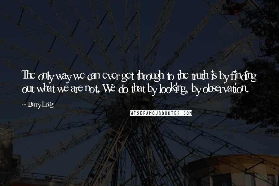 Barry Long Quotes: The only way we can ever get through to the truth is by finding out what we are not. We do that by looking, by observation.