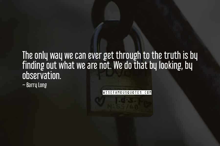 Barry Long Quotes: The only way we can ever get through to the truth is by finding out what we are not. We do that by looking, by observation.