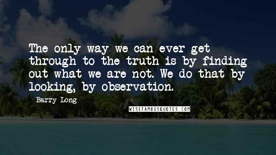 Barry Long Quotes: The only way we can ever get through to the truth is by finding out what we are not. We do that by looking, by observation.