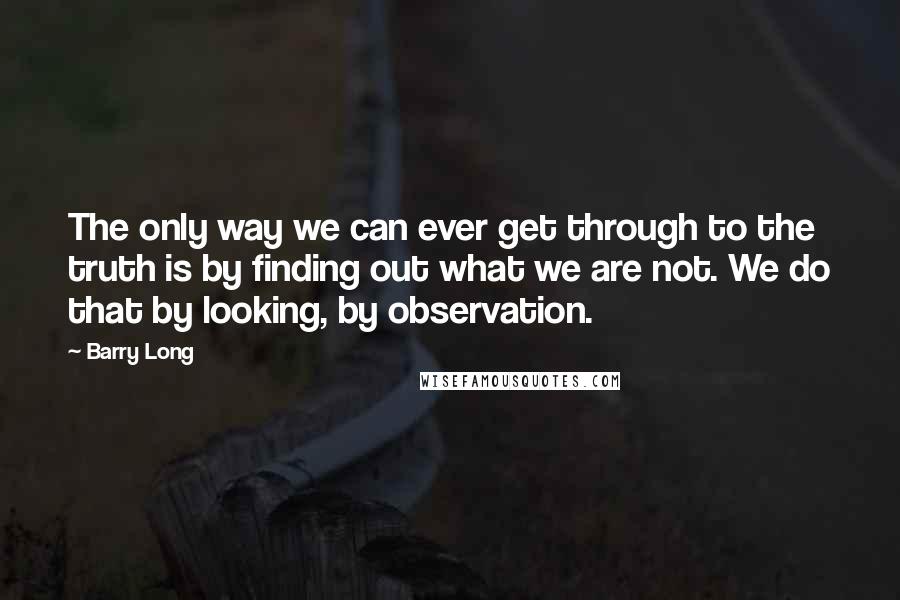 Barry Long Quotes: The only way we can ever get through to the truth is by finding out what we are not. We do that by looking, by observation.