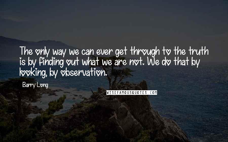 Barry Long Quotes: The only way we can ever get through to the truth is by finding out what we are not. We do that by looking, by observation.