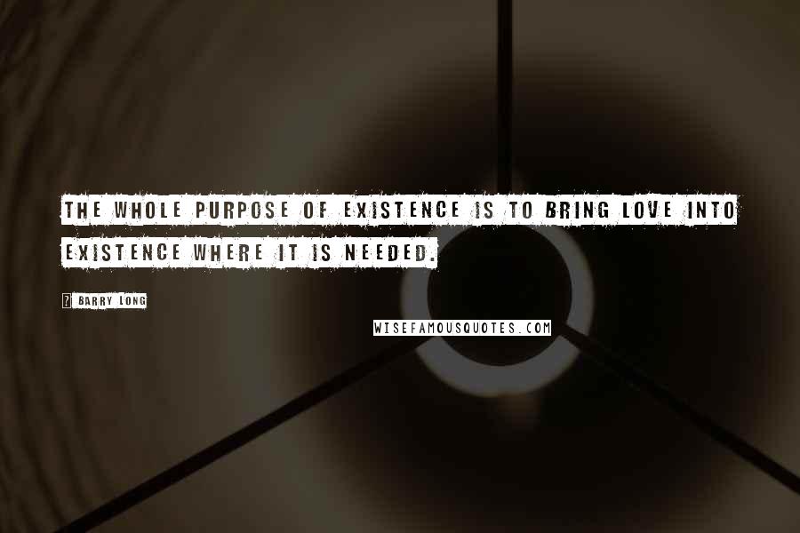 Barry Long Quotes: The whole purpose of existence is to bring love into existence where it is needed.