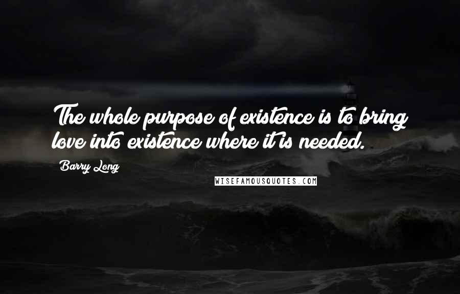 Barry Long Quotes: The whole purpose of existence is to bring love into existence where it is needed.