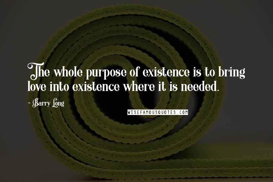 Barry Long Quotes: The whole purpose of existence is to bring love into existence where it is needed.