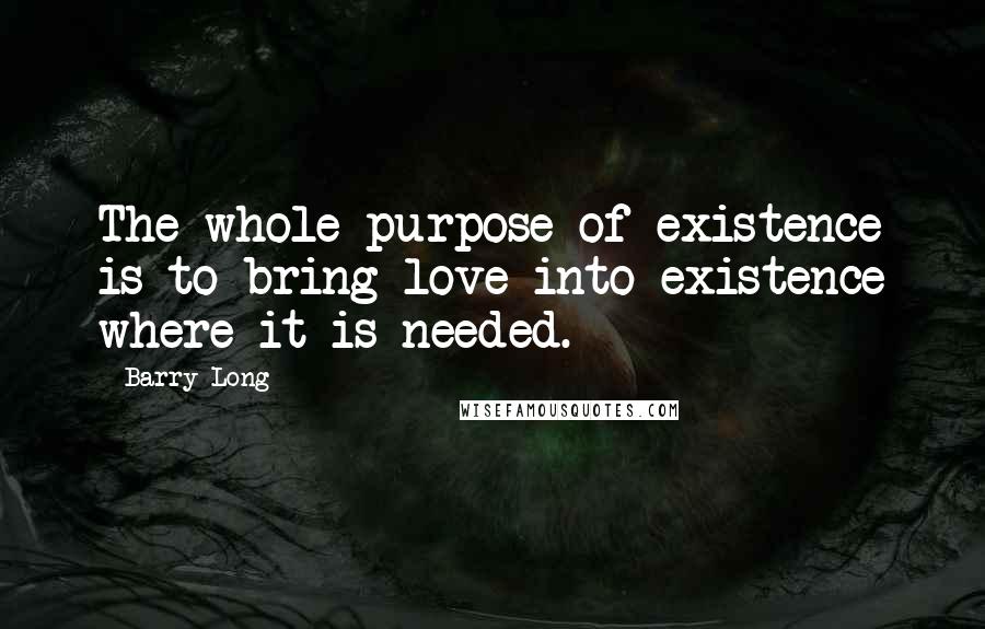 Barry Long Quotes: The whole purpose of existence is to bring love into existence where it is needed.