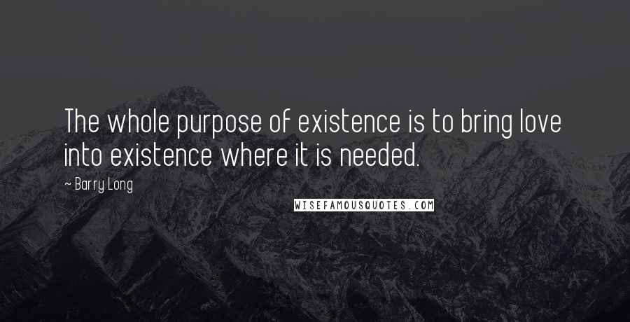 Barry Long Quotes: The whole purpose of existence is to bring love into existence where it is needed.