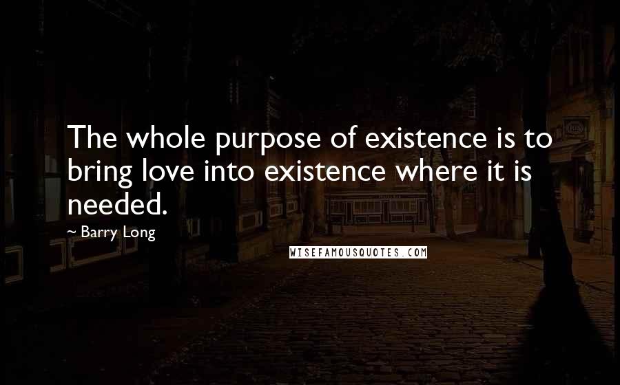 Barry Long Quotes: The whole purpose of existence is to bring love into existence where it is needed.