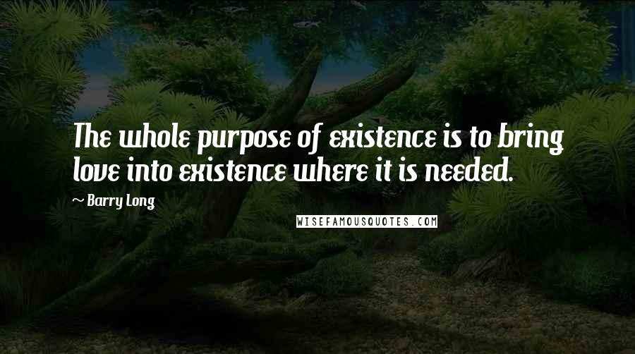 Barry Long Quotes: The whole purpose of existence is to bring love into existence where it is needed.